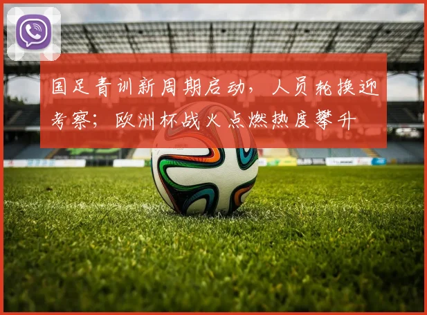 国足青训新周期启动，人员轮换迎考察；欧洲杯战火点燃热度攀升
