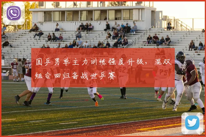 国乒男单主力训练强度升级，混双组合回归备战世乒赛